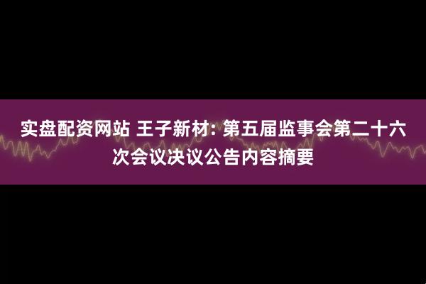 实盘配资网站 王子新材: 第五届监事会第二十六次会议决议公告内容摘要