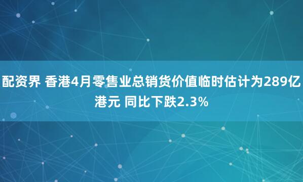 配资界 香港4月零售业总销货价值临时估计为289亿港元 同比下跌2.3%