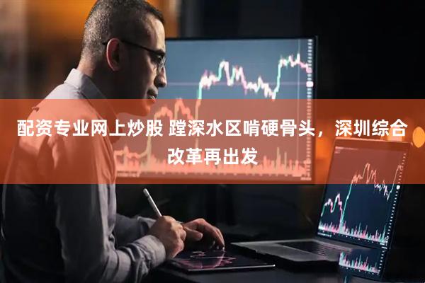 配资专业网上炒股 蹚深水区啃硬骨头，深圳综合改革再出发