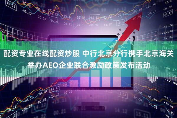配资专业在线配资炒股 中行北京分行携手北京海关举办AEO企业联合激励政策发布活动