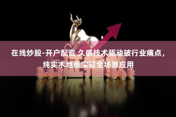 在线炒股-开户配资 久盛技术驱动破行业痛点，纯实木地板实现全场景应用