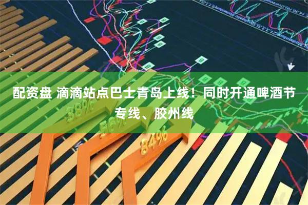 配资盘 滴滴站点巴士青岛上线！同时开通啤酒节专线、胶州线