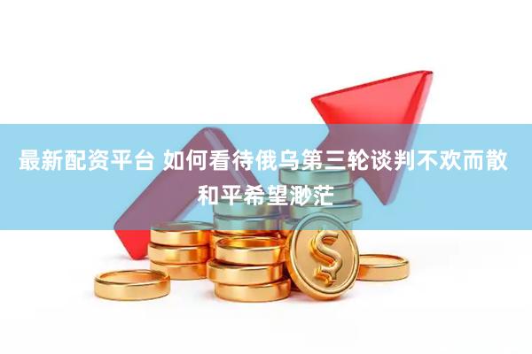 最新配资平台 如何看待俄乌第三轮谈判不欢而散 和平希望渺茫