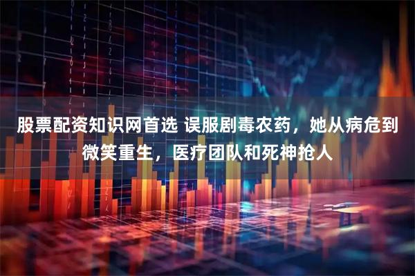 股票配资知识网首选 误服剧毒农药，她从病危到微笑重生，医疗团队和死神抢人