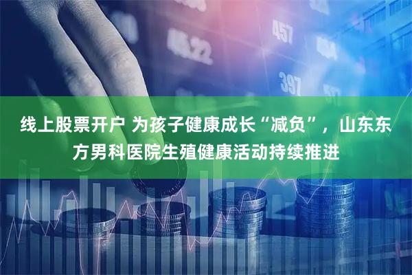 线上股票开户 为孩子健康成长“减负”，山东东方男科医院生殖健康活动持续推进