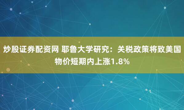 炒股证券配资网 耶鲁大学研究：关税政策将致美国物价短期内上涨1.8%