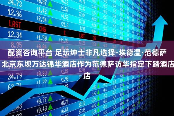 配资咨询平台 足坛绅士非凡选择-埃德温·范德萨 北京东坝万达锦华酒店作为范德萨访华指定下踏酒店