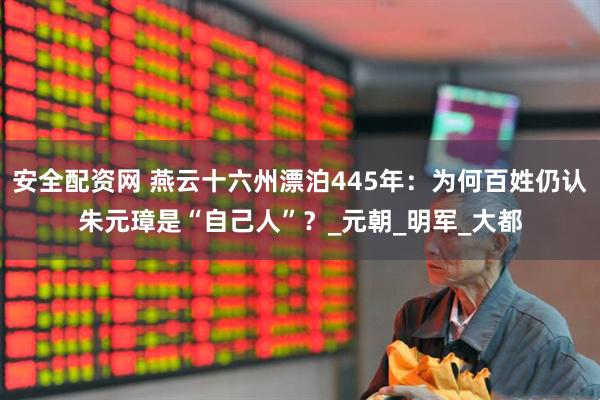 安全配资网 燕云十六州漂泊445年：为何百姓仍认朱元璋是“自己人”？_元朝_明军_大都