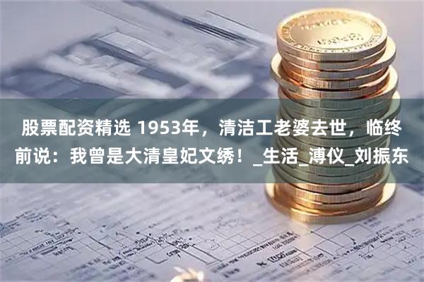 股票配资精选 1953年，清洁工老婆去世，临终前说：我曾是大清皇妃文绣！_生活_溥仪_刘振东