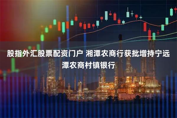 股指外汇股票配资门户 湘潭农商行获批增持宁远潭农商村镇银行