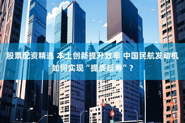 股票配资精选 本土创新提升效率 中国民航发动机如何实现“提质延寿”？