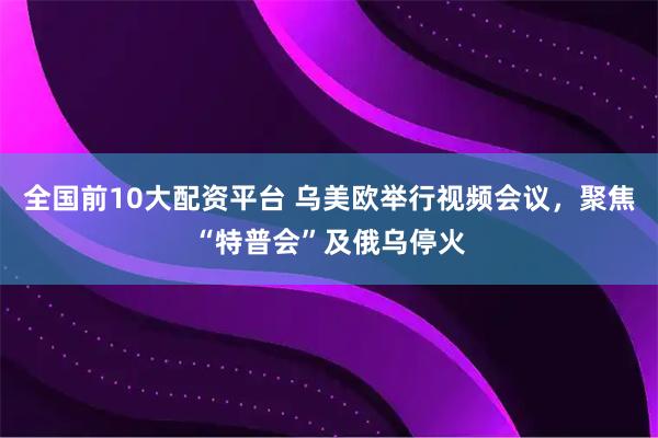 全国前10大配资平台 乌美欧举行视频会议，聚焦“特普会”及俄乌停火