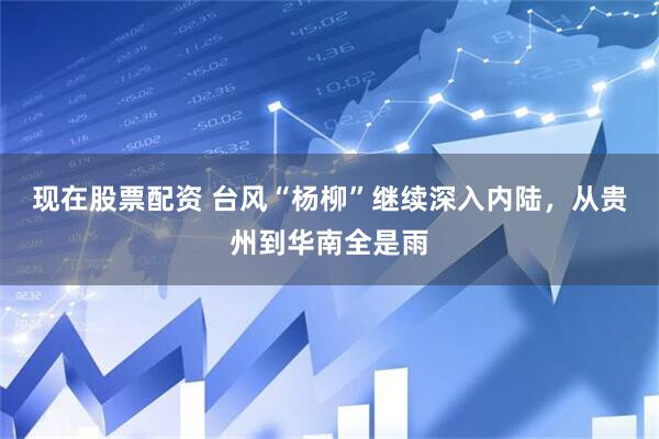现在股票配资 台风“杨柳”继续深入内陆，从贵州到华南全是雨