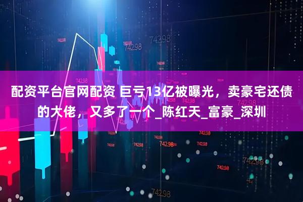 配资平台官网配资 巨亏13亿被曝光，卖豪宅还债的大佬，又多了一个_陈红天_富豪_深圳