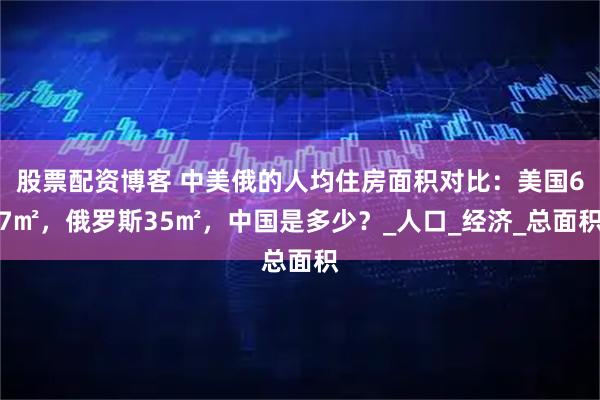 股票配资博客 中美俄的人均住房面积对比：美国67㎡，俄罗斯35㎡，中国是多少？_人口_经济_总面积
