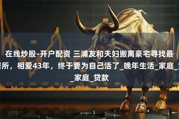 在线炒股-开户配资 三浦友和夫妇搬离豪宅寻找最后居所，相爱43年，终于要为自己活了_晚年生活_家庭_贷款