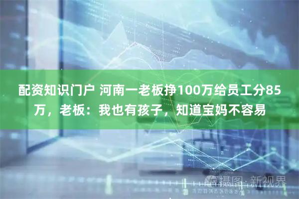 配资知识门户 河南一老板挣100万给员工分85万，老板：我也有孩子，知道宝妈不容易