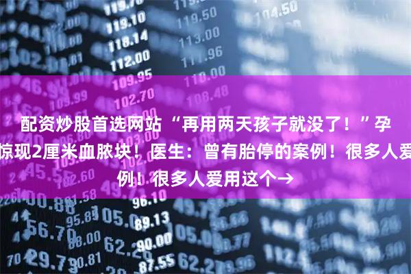 配资炒股首选网站 “再用两天孩子就没了!”孕妇子宫内惊现2厘米血脓块!医生:曾有胎停的案例!很多人爱用这个→