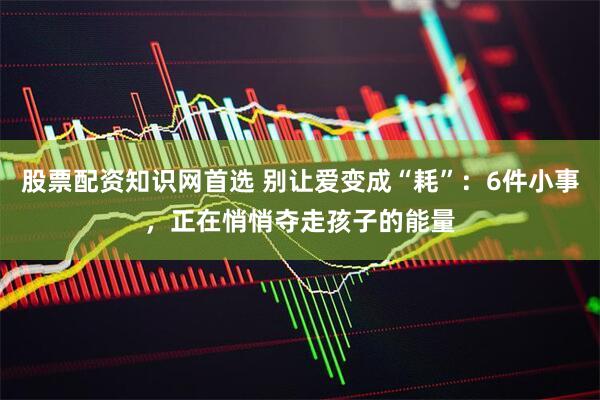 股票配资知识网首选 别让爱变成“耗”：6件小事，正在悄悄夺走孩子的能量