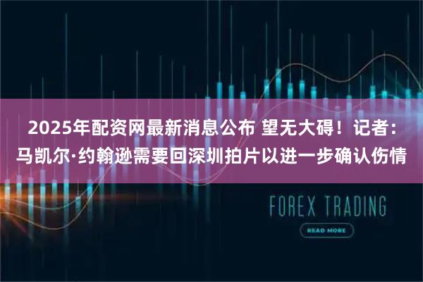 2025年配资网最新消息公布 望无大碍！记者：马凯尔·约翰逊需要回深圳拍片以进一步确认伤情