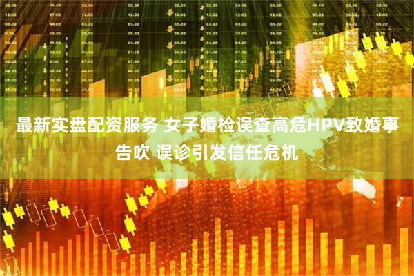 最新实盘配资服务 女子婚检误查高危HPV致婚事告吹 误诊引发信任危机