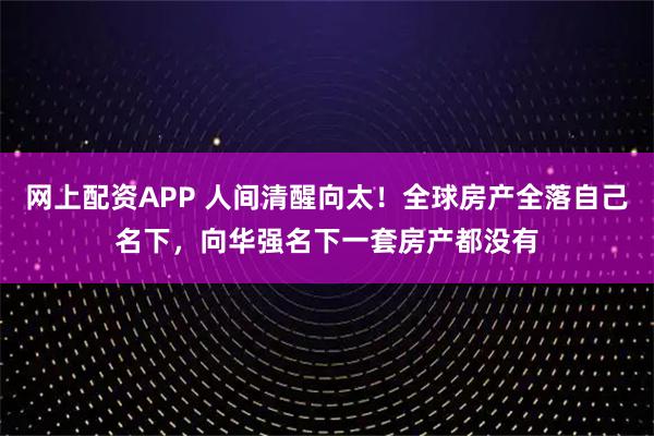 网上配资APP 人间清醒向太！全球房产全落自己名下，向华强名下一套房产都没有