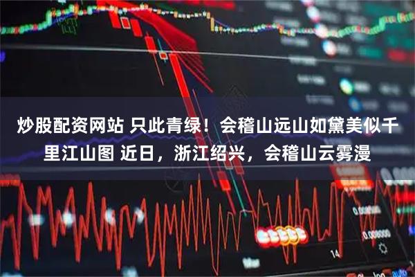 炒股配资网站 只此青绿！会稽山远山如黛美似千里江山图 近日，浙江绍兴，会稽山云雾漫