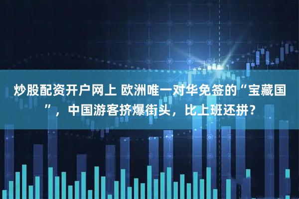 炒股配资开户网上 欧洲唯一对华免签的“宝藏国”，中国游客挤爆街头，比上班还拼？
