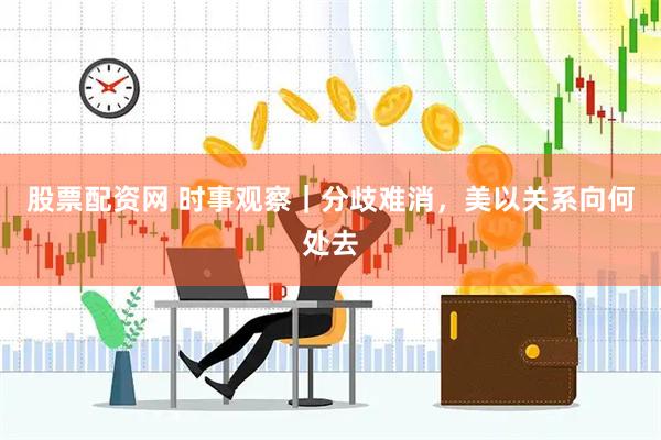 股票配资网 时事观察｜分歧难消，美以关系向何处去